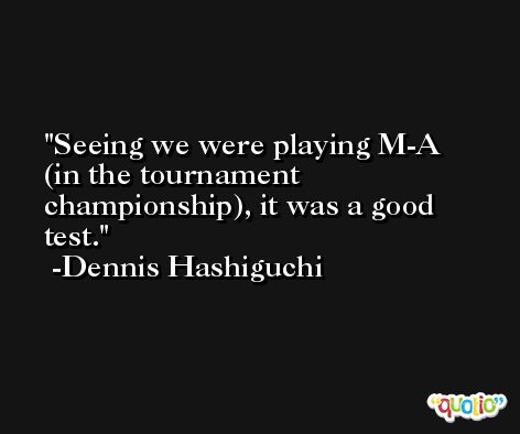 Seeing we were playing M-A (in the tournament championship), it was a good test. -Dennis Hashiguchi