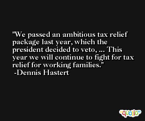 We passed an ambitious tax relief package last year, which the president decided to veto, ... This year we will continue to fight for tax relief for working families. -Dennis Hastert