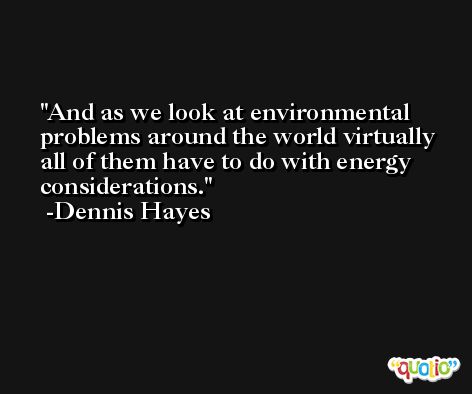 And as we look at environmental problems around the world virtually all of them have to do with energy considerations. -Dennis Hayes