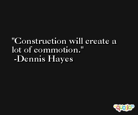 Construction will create a lot of commotion. -Dennis Hayes