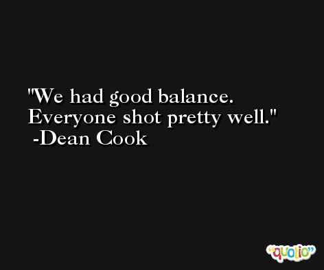 We had good balance. Everyone shot pretty well. -Dean Cook