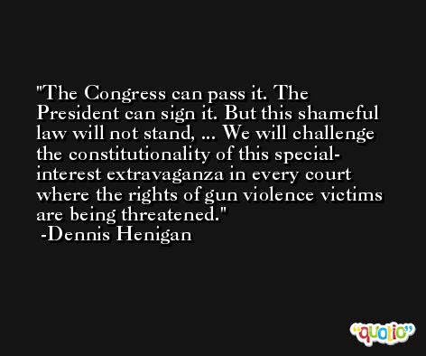 The Congress can pass it. The President can sign it. But this shameful law will not stand, ... We will challenge the constitutionality of this special- interest extravaganza in every court where the rights of gun violence victims are being threatened. -Dennis Henigan