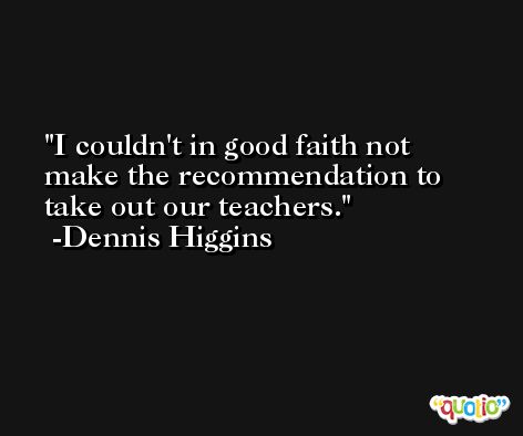 I couldn't in good faith not make the recommendation to take out our teachers. -Dennis Higgins