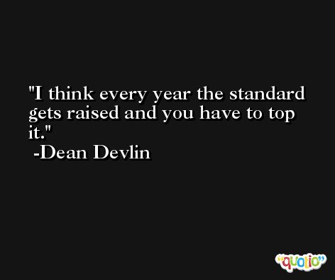 I think every year the standard gets raised and you have to top it. -Dean Devlin