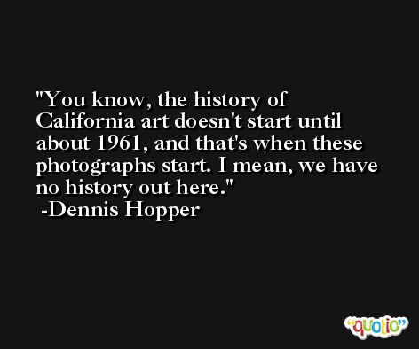 You know, the history of California art doesn't start until about 1961, and that's when these photographs start. I mean, we have no history out here. -Dennis Hopper