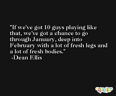 If we've got 10 guys playing like that, we've got a chance to go through January, deep into February with a lot of fresh legs and a lot of fresh bodies. -Dean Ellis