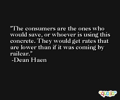 The consumers are the ones who would save, or whoever is using this concrete. They would get rates that are lower than if it was coming by railcar. -Dean Haen