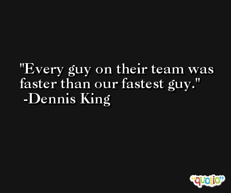 Every guy on their team was faster than our fastest guy. -Dennis King