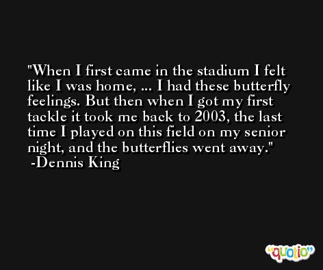 When I first came in the stadium I felt like I was home, ... I had these butterfly feelings. But then when I got my first tackle it took me back to 2003, the last time I played on this field on my senior night, and the butterflies went away. -Dennis King