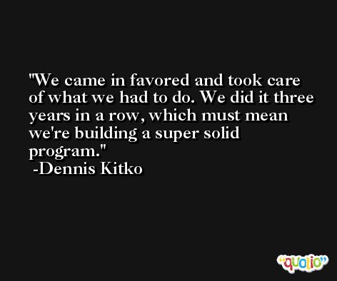 We came in favored and took care of what we had to do. We did it three years in a row, which must mean we're building a super solid program. -Dennis Kitko