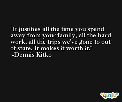 It justifies all the time you spend away from your family, all the hard work, all the trips we've gone to out of state. It makes it worth it. -Dennis Kitko