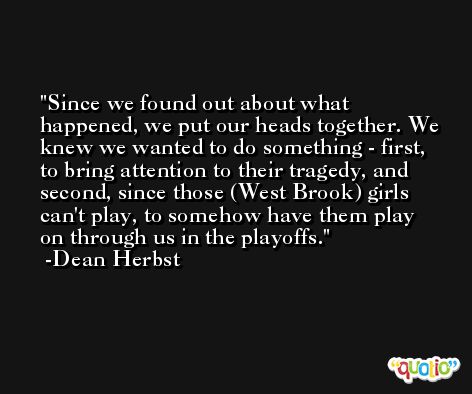 Since we found out about what happened, we put our heads together. We knew we wanted to do something - first, to bring attention to their tragedy, and second, since those (West Brook) girls can't play, to somehow have them play on through us in the playoffs. -Dean Herbst