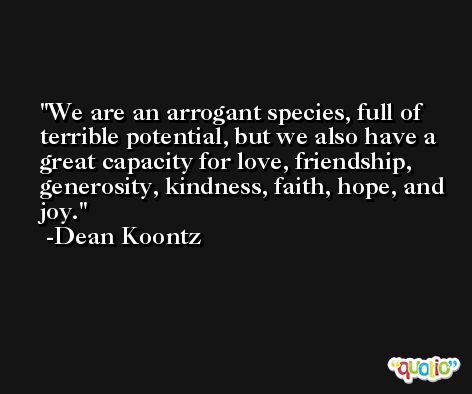 We are an arrogant species, full of terrible potential, but we also have a great capacity for love, friendship, generosity, kindness, faith, hope, and joy. -Dean Koontz