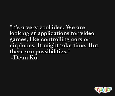 It's a very cool idea. We are looking at applications for video games, like controlling cars or airplanes. It might take time. But there are possibilities. -Dean Ku