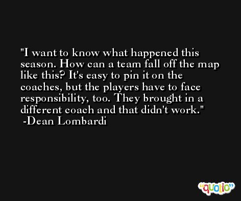 I want to know what happened this season. How can a team fall off the map like this? It's easy to pin it on the coaches, but the players have to face responsibility, too. They brought in a different coach and that didn't work. -Dean Lombardi