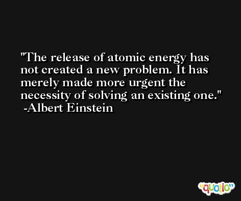 The release of atomic energy has not created a new problem. It has merely made more urgent the necessity of solving an existing one. -Albert Einstein
