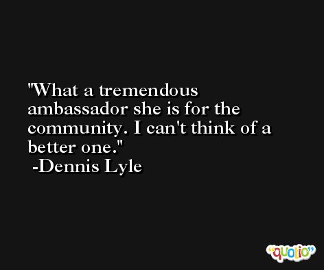 What a tremendous ambassador she is for the community. I can't think of a better one. -Dennis Lyle
