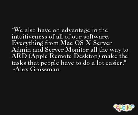 We also have an advantage in the intuitiveness of all of our software. Everything from Mac OS X Server Admin and Server Monitor all the way to ARD (Apple Remote Desktop) make the tasks that people have to do a lot easier. -Alex Grossman