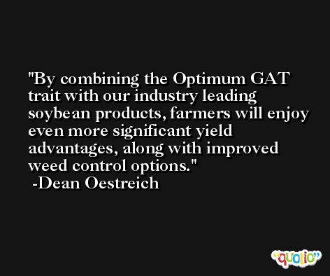 By combining the Optimum GAT trait with our industry leading soybean products, farmers will enjoy even more significant yield advantages, along with improved weed control options. -Dean Oestreich