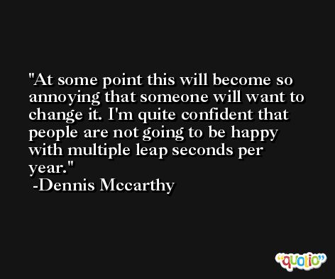 At some point this will become so annoying that someone will want to change it. I'm quite confident that people are not going to be happy with multiple leap seconds per year. -Dennis Mccarthy
