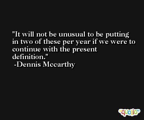 It will not be unusual to be putting in two of these per year if we were to continue with the present definition. -Dennis Mccarthy