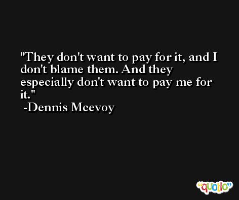 They don't want to pay for it, and I don't blame them. And they especially don't want to pay me for it. -Dennis Mcevoy