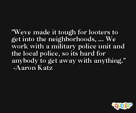 Weve made it tough for looters to get into the neighborhoods, ... We work with a military police unit and the local police, so its hard for anybody to get away with anything. -Aaron Katz