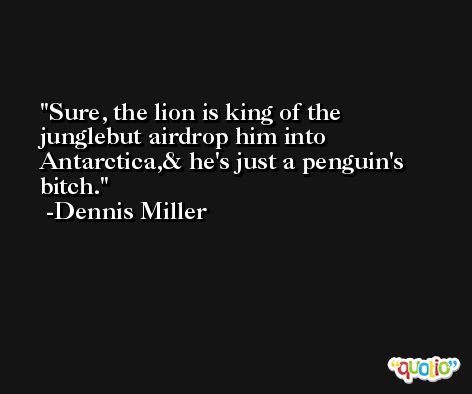 Sure, the lion is king of the junglebut airdrop him into Antarctica,& he's just a penguin's bitch. -Dennis Miller