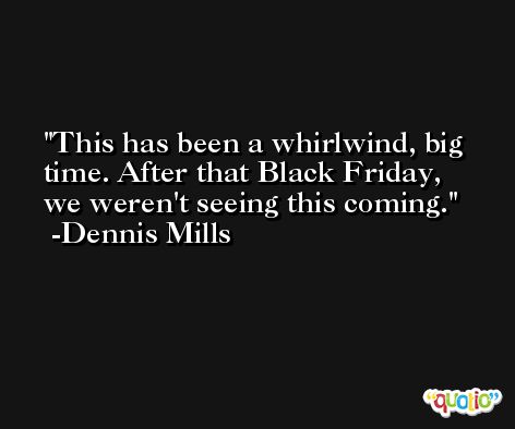 This has been a whirlwind, big time. After that Black Friday, we weren't seeing this coming. -Dennis Mills