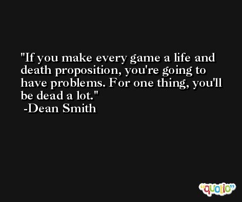 If you make every game a life and death proposition, you're going to have problems. For one thing, you'll be dead a lot. -Dean Smith