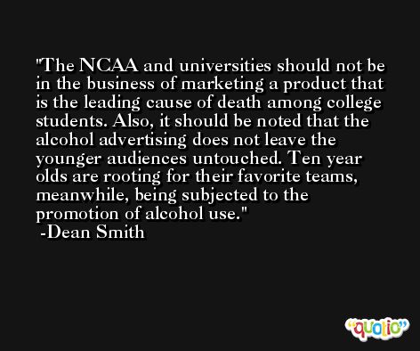 The NCAA and universities should not be in the business of marketing a product that is the leading cause of death among college students. Also, it should be noted that the alcohol advertising does not leave the younger audiences untouched. Ten year olds are rooting for their favorite teams, meanwhile, being subjected to the promotion of alcohol use. -Dean Smith