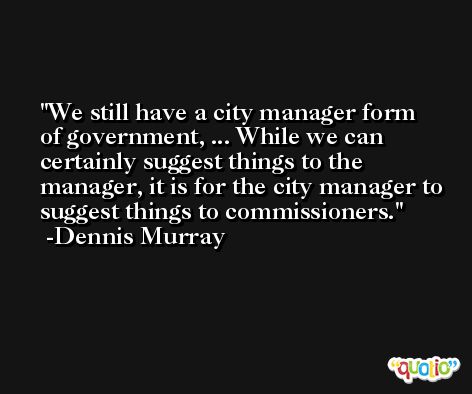 We still have a city manager form of government, ... While we can certainly suggest things to the manager, it is for the city manager to suggest things to commissioners. -Dennis Murray
