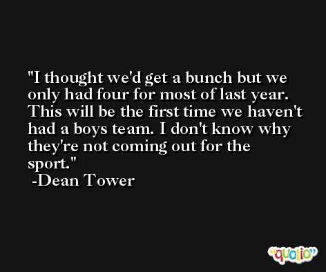 I thought we'd get a bunch but we only had four for most of last year. This will be the first time we haven't had a boys team. I don't know why they're not coming out for the sport. -Dean Tower