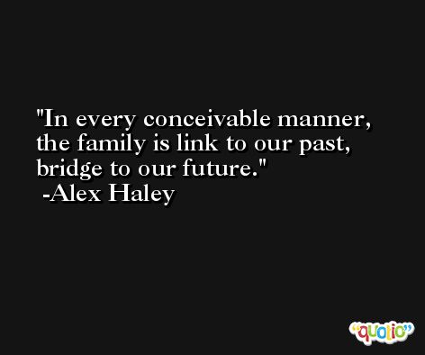 In every conceivable manner, the family is link to our past, bridge to our future. -Alex Haley