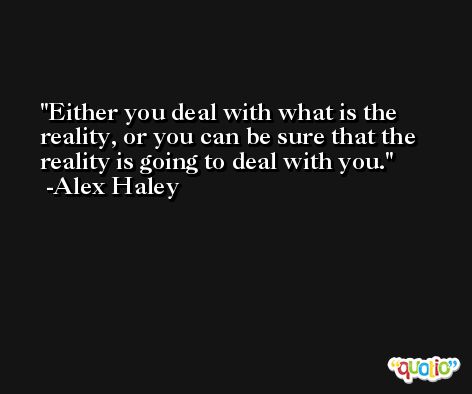 Either you deal with what is the reality, or you can be sure that the reality is going to deal with you. -Alex Haley
