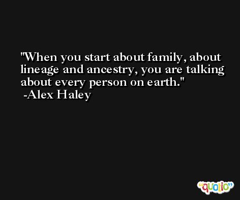 When you start about family, about lineage and ancestry, you are talking about every person on earth. -Alex Haley