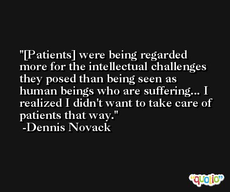 [Patients] were being regarded more for the intellectual challenges they posed than being seen as human beings who are suffering... I realized I didn't want to take care of patients that way. -Dennis Novack