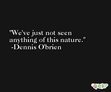 We've just not seen anything of this nature. -Dennis O'brien