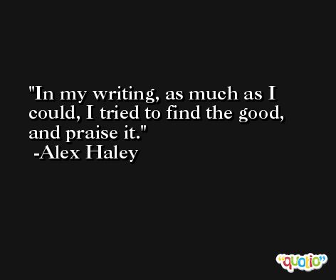In my writing, as much as I could, I tried to find the good, and praise it. -Alex Haley