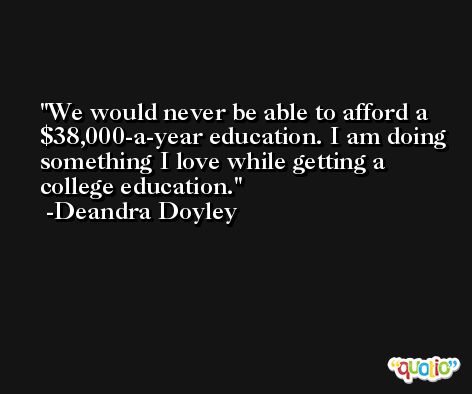 We would never be able to afford a $38,000-a-year education. I am doing something I love while getting a college education. -Deandra Doyley