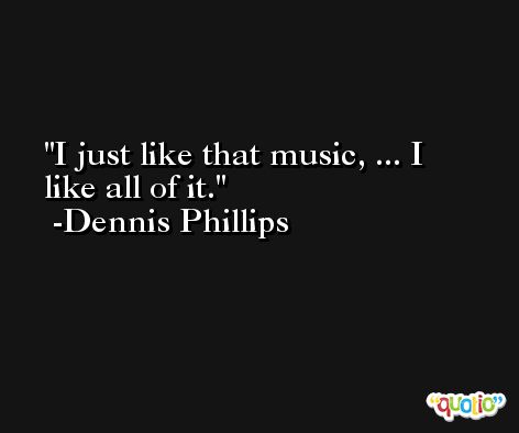 I just like that music, ... I like all of it. -Dennis Phillips