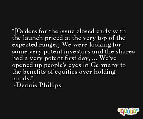 [Orders for the issue closed early with the launch priced at the very top of the expected range.] We were looking for some very potent investors and the shares had a very potent first day, ... We've opened up people's eyes in Germany to the benefits of equities over holding bonds. -Dennis Phillips