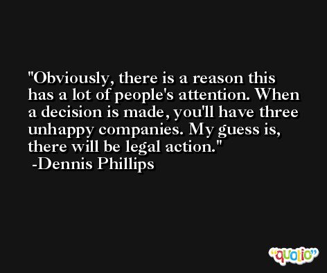 Obviously, there is a reason this has a lot of people's attention. When a decision is made, you'll have three unhappy companies. My guess is, there will be legal action. -Dennis Phillips