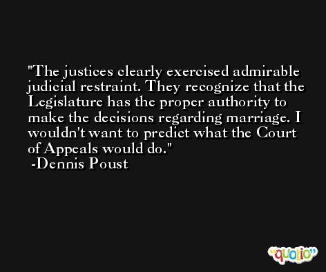 The justices clearly exercised admirable judicial restraint. They recognize that the Legislature has the proper authority to make the decisions regarding marriage. I wouldn't want to predict what the Court of Appeals would do. -Dennis Poust