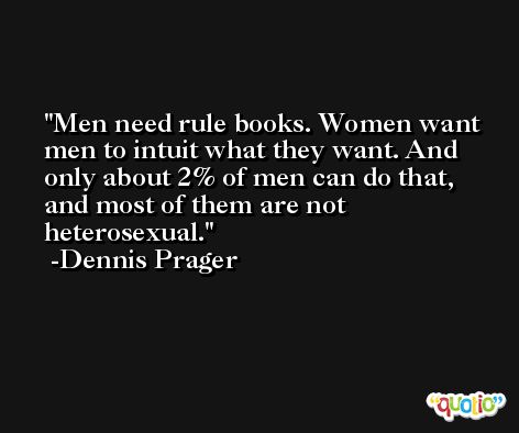 Men need rule books. Women want men to intuit what they want. And only about 2% of men can do that, and most of them are not heterosexual. -Dennis Prager