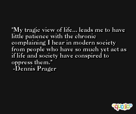 My tragic view of life... leads me to have little patience with the chronic complaining I hear in modern society from people who have so much yet act as if life and society have conspired to oppress them. -Dennis Prager