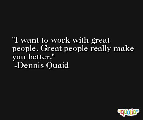 I want to work with great people. Great people really make you better. -Dennis Quaid