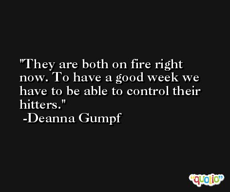They are both on fire right now. To have a good week we have to be able to control their hitters. -Deanna Gumpf