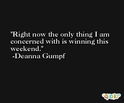 Right now the only thing I am concerned with is winning this weekend. -Deanna Gumpf