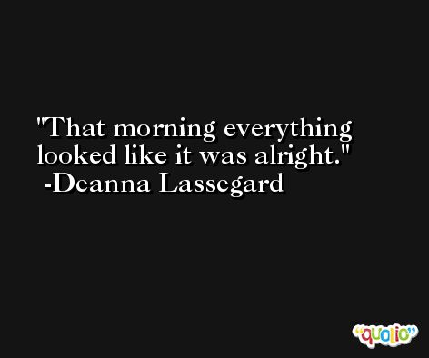 That morning everything looked like it was alright. -Deanna Lassegard